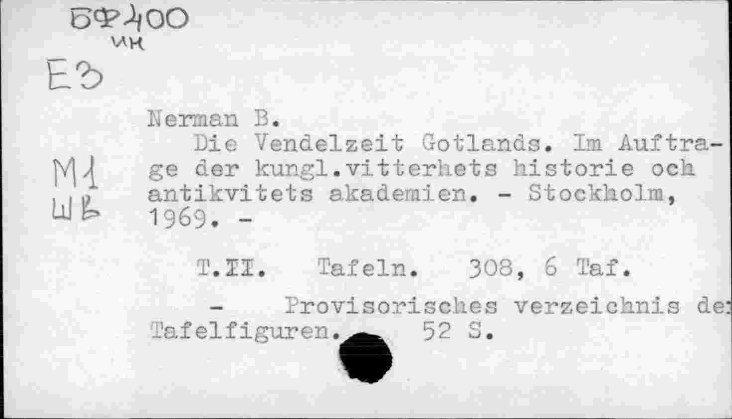 ﻿5ФЛоО VAK
ЕЪ
uifc
Kerman В.
Die Vendelzeit Gotlands. Im Auftrage der kungl.vitterhets historié och antikvitets akademien. - Stockholm, 1969. -
Т.Н. Tafeln. 308, 6 Taf.
Provisorisches
Verzeichnis de:
Tafelfiguren
52 S.